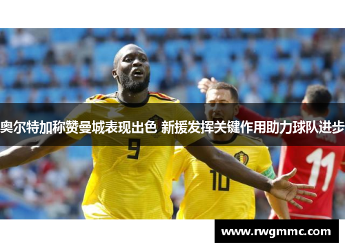 奥尔特加称赞曼城表现出色 新援发挥关键作用助力球队进步