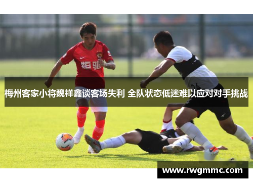梅州客家小将魏祥鑫谈客场失利 全队状态低迷难以应对对手挑战