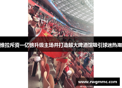 维拉斥资一亿镑升级主场并打造超大啤酒馆吸引球迷热潮